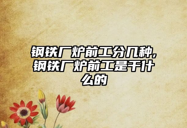 鋼鐵廠爐前工分幾種,鋼鐵廠爐前工是干什么的