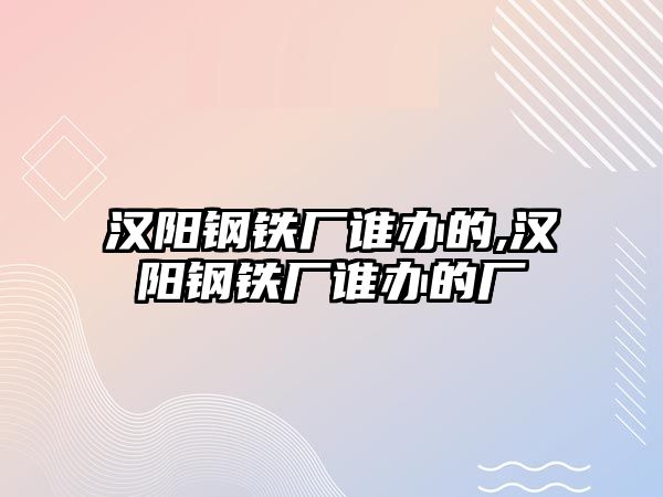 漢陽(yáng)鋼鐵廠誰(shuí)辦的,漢陽(yáng)鋼鐵廠誰(shuí)辦的廠