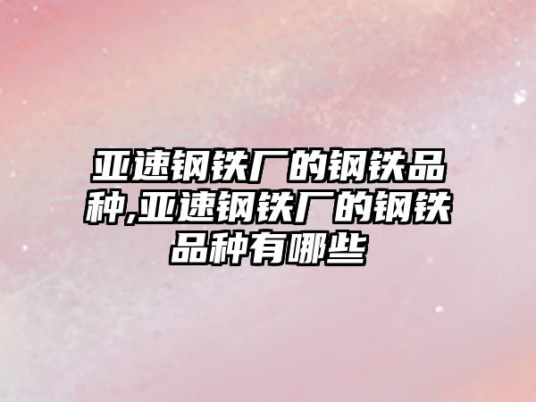 亞速鋼鐵廠的鋼鐵品種,亞速鋼鐵廠的鋼鐵品種有哪些