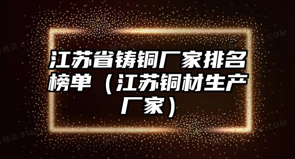 江蘇省鑄銅廠家排名榜單（江蘇銅材生產(chǎn)廠家）