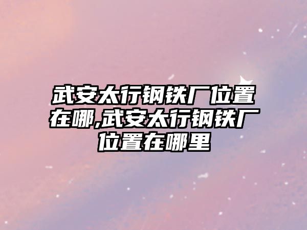 武安太行鋼鐵廠位置在哪,武安太行鋼鐵廠位置在哪里