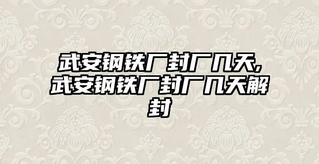 武安鋼鐵廠封廠幾天,武安鋼鐵廠封廠幾天解封