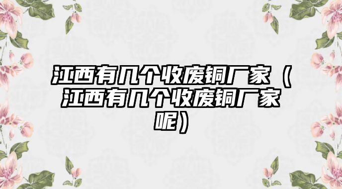 江西有幾個(gè)收廢銅廠家（江西有幾個(gè)收廢銅廠家呢）