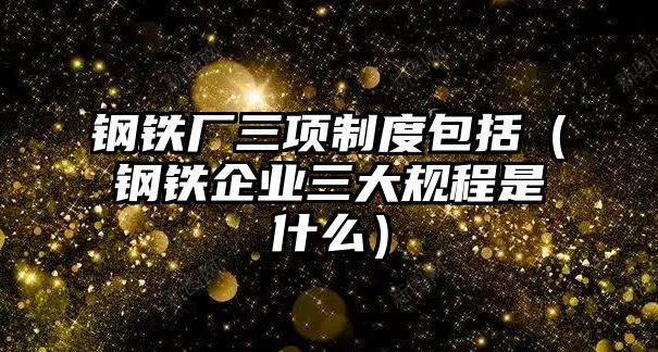 鋼鐵廠三項(xiàng)制度包括（鋼鐵企業(yè)三大規(guī)程是什么）