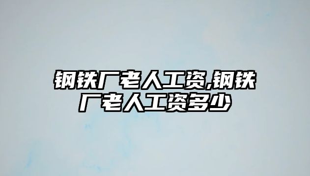 鋼鐵廠老人工資,鋼鐵廠老人工資多少