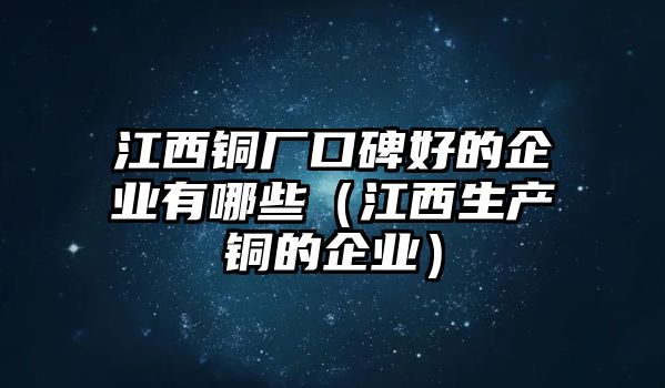 江西銅廠(chǎng)口碑好的企業(yè)有哪些（江西生產(chǎn)銅的企業(yè)）