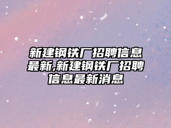 新建鋼鐵廠招聘信息最新,新建鋼鐵廠招聘信息最新消息