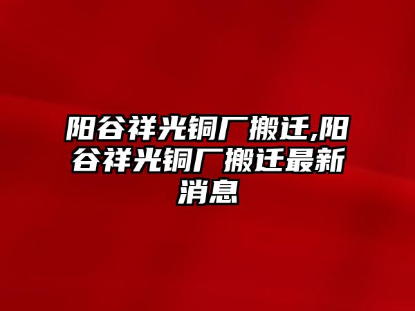 陽(yáng)谷祥光銅廠搬遷,陽(yáng)谷祥光銅廠搬遷最新消息