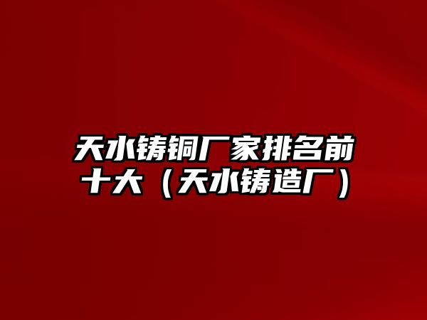 天水鑄銅廠家排名前十大（天水鑄造廠）