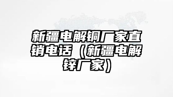 新疆電解銅廠家直銷電話（新疆電解鋅廠家）