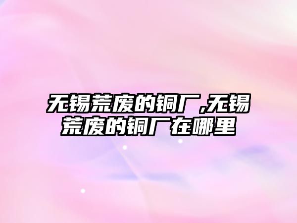 無錫荒廢的銅廠,無錫荒廢的銅廠在哪里