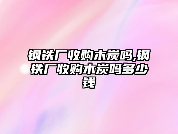 鋼鐵廠收購木炭嗎,鋼鐵廠收購木炭嗎多少錢