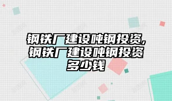 鋼鐵廠建設噸鋼投資,鋼鐵廠建設噸鋼投資多少錢