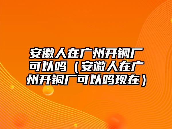 安徽人在廣州開銅廠可以嗎（安徽人在廣州開銅廠可以嗎現(xiàn)在）