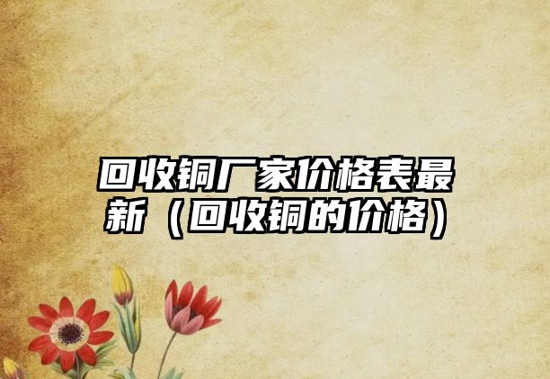 回收銅廠家價格表最新（回收銅的價格）