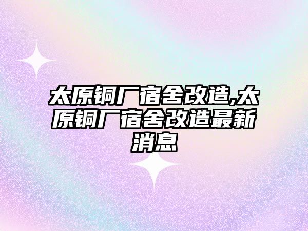 太原銅廠宿舍改造,太原銅廠宿舍改造最新消息