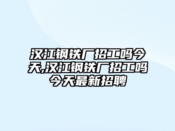 漢江鋼鐵廠招工嗎今天,漢江鋼鐵廠招工嗎今天最新招聘