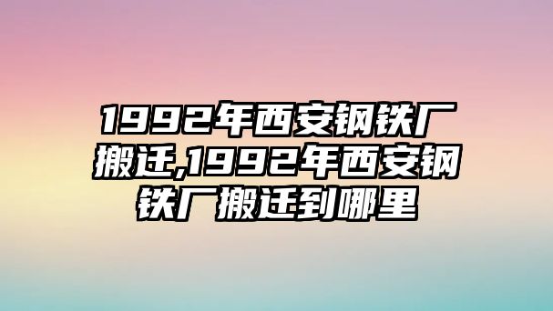 1992年西安鋼鐵廠(chǎng)搬遷,1992年西安鋼鐵廠(chǎng)搬遷到哪里