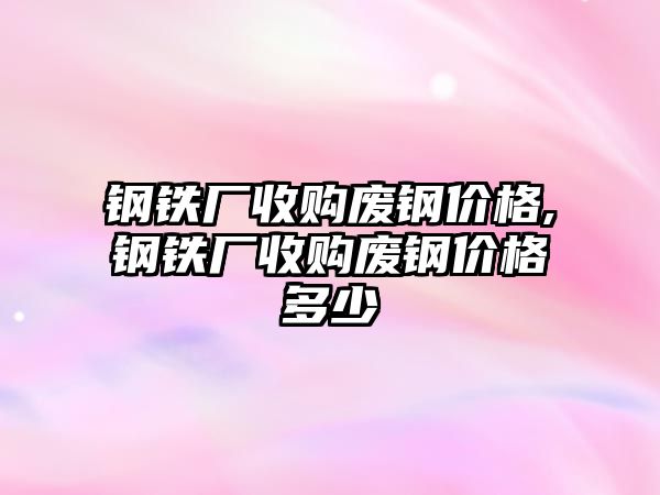 鋼鐵廠收購廢鋼價格,鋼鐵廠收購廢鋼價格多少