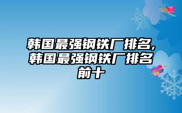 韓國最強鋼鐵廠排名,韓國最強鋼鐵廠排名前十