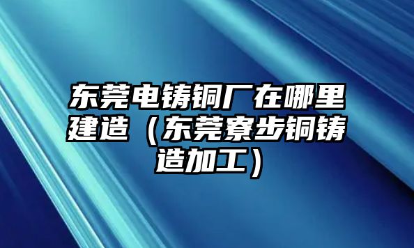 東莞電鑄銅廠在哪里建造（東莞寮步銅鑄造加工）