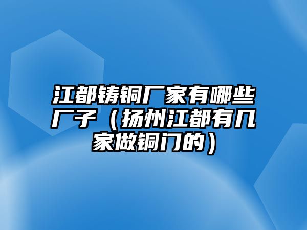 江都鑄銅廠家有哪些廠子（揚州江都有幾家做銅門的）