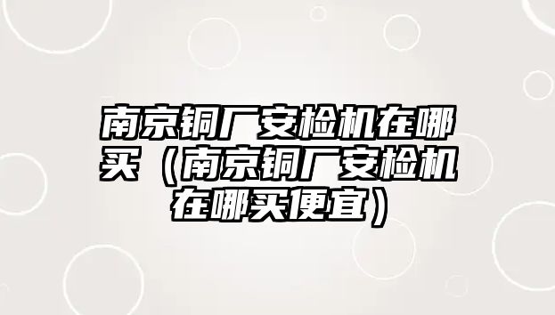 南京銅廠安檢機(jī)在哪買（南京銅廠安檢機(jī)在哪買便宜）