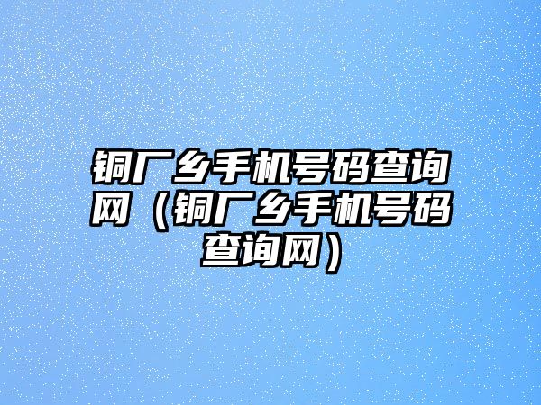 銅廠鄉(xiāng)手機號碼查詢網(wǎng)（銅廠鄉(xiāng)手機號碼查詢網(wǎng)）