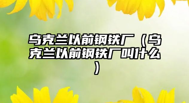 烏克蘭以前鋼鐵廠（烏克蘭以前鋼鐵廠叫什么）