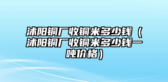 沭陽銅廠收銅米多少錢（沭陽銅廠收銅米多少錢一噸價(jià)格）