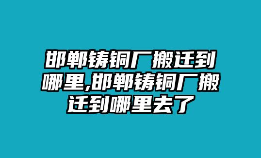 邯鄲鑄銅廠搬遷到哪里,邯鄲鑄銅廠搬遷到哪里去了