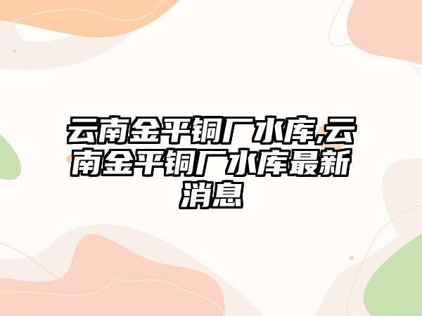 云南金平銅廠水庫,云南金平銅廠水庫最新消息