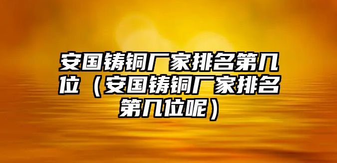 安國(guó)鑄銅廠家排名第幾位（安國(guó)鑄銅廠家排名第幾位呢）