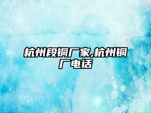 杭州段銅廠家,杭州銅廠電話