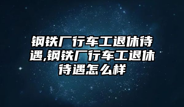 鋼鐵廠行車工退休待遇,鋼鐵廠行車工退休待遇怎么樣