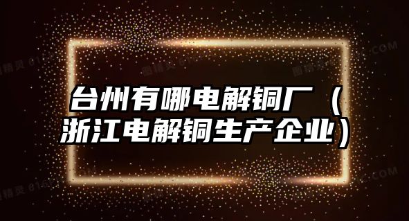 臺州有哪電解銅廠（浙江電解銅生產(chǎn)企業(yè)）