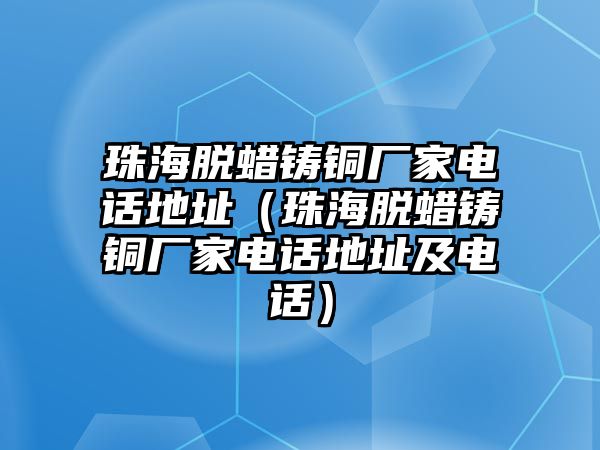 珠海脫蠟鑄銅廠家電話地址（珠海脫蠟鑄銅廠家電話地址及電話）