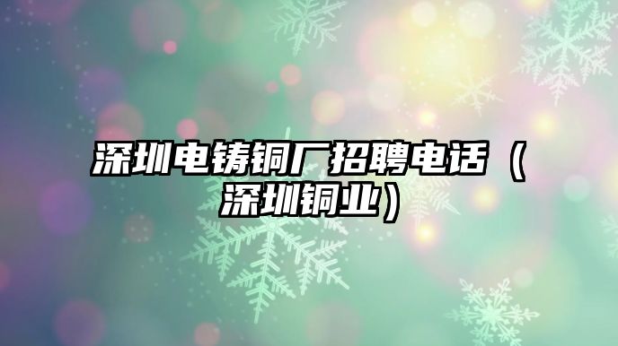 深圳電鑄銅廠招聘電話（深圳銅業(yè)）