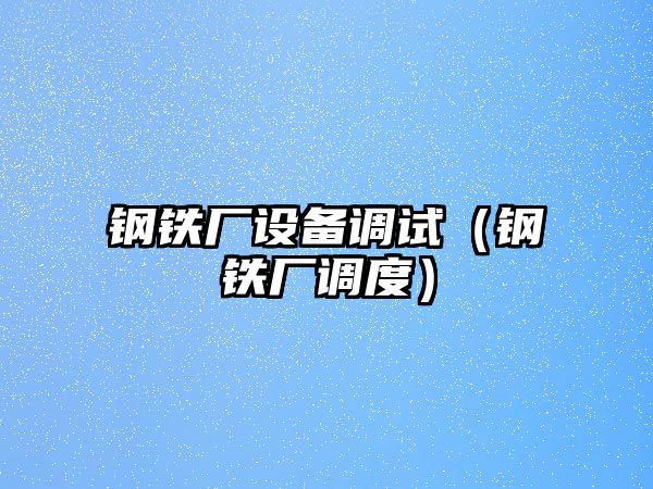 鋼鐵廠設(shè)備調(diào)試（鋼鐵廠調(diào)度）