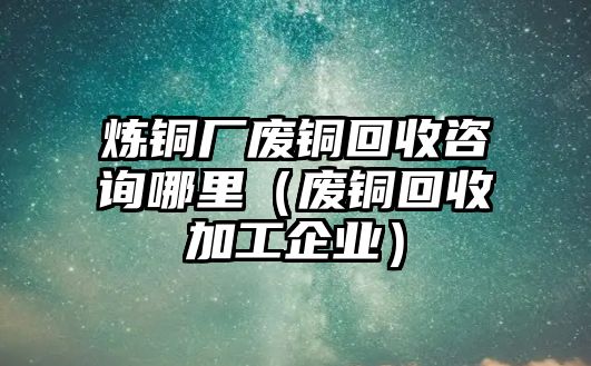 煉銅廠廢銅回收咨詢哪里（廢銅回收加工企業(yè)）