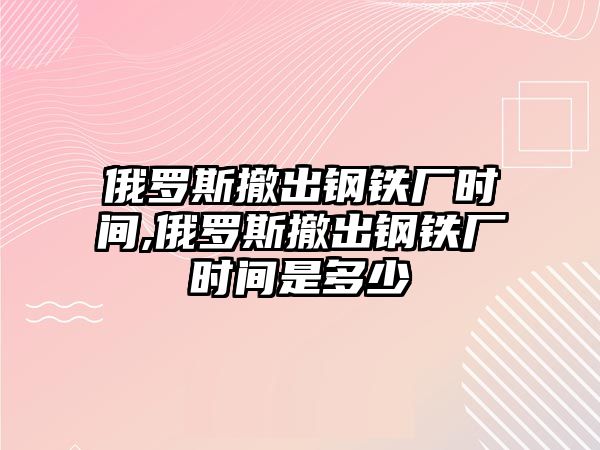 俄羅斯撤出鋼鐵廠時間,俄羅斯撤出鋼鐵廠時間是多少