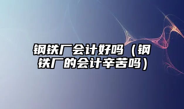 鋼鐵廠會計好嗎（鋼鐵廠的會計辛苦嗎）