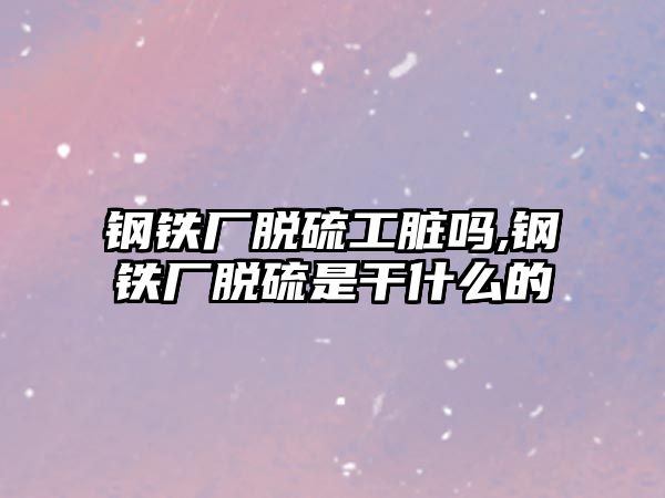 鋼鐵廠脫硫工臟嗎,鋼鐵廠脫硫是干什么的