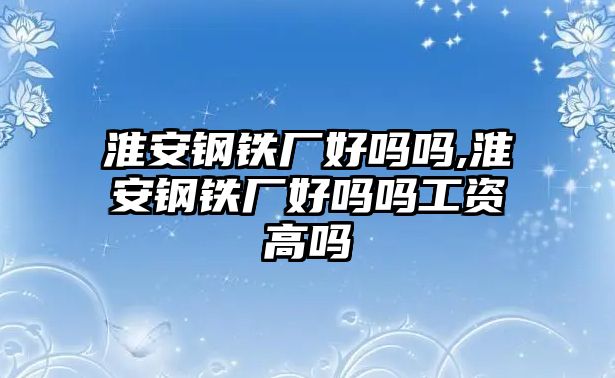 淮安鋼鐵廠好嗎嗎,淮安鋼鐵廠好嗎嗎工資高嗎