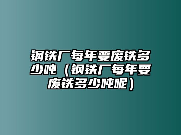 鋼鐵廠每年要廢鐵多少噸（鋼鐵廠每年要廢鐵多少噸呢）