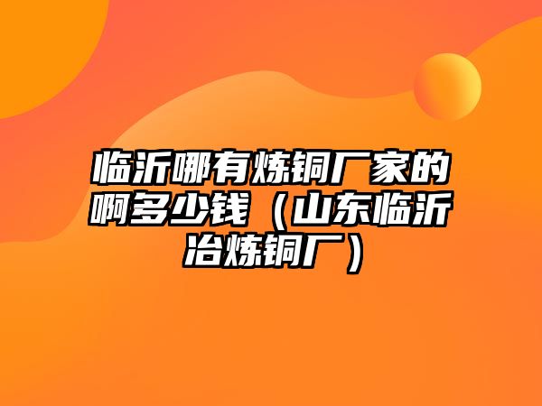 臨沂哪有煉銅廠家的啊多少錢（山東臨沂冶煉銅廠）