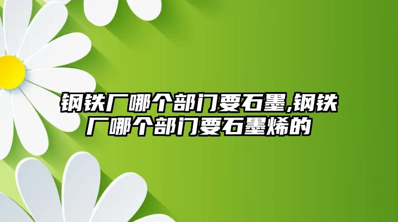 鋼鐵廠哪個部門要石墨,鋼鐵廠哪個部門要石墨烯的