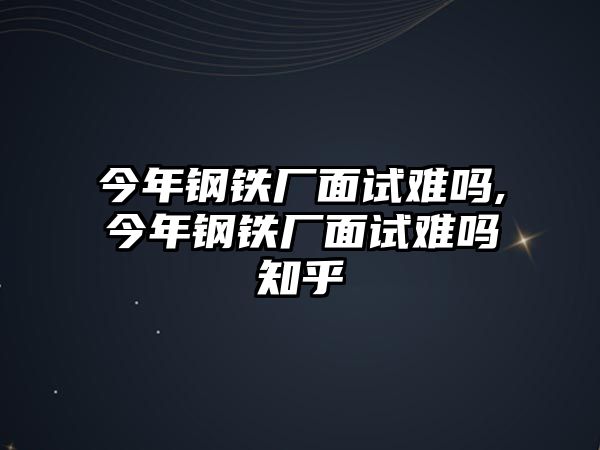 今年鋼鐵廠面試難嗎,今年鋼鐵廠面試難嗎知乎