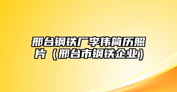 邢臺鋼鐵廠李偉簡歷照片（邢臺市鋼鐵企業(yè)）