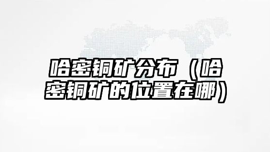 哈密銅礦分布（哈密銅礦的位置在哪）